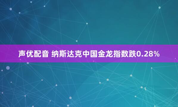 声优配音 纳斯达克中国金龙指数跌0.28%