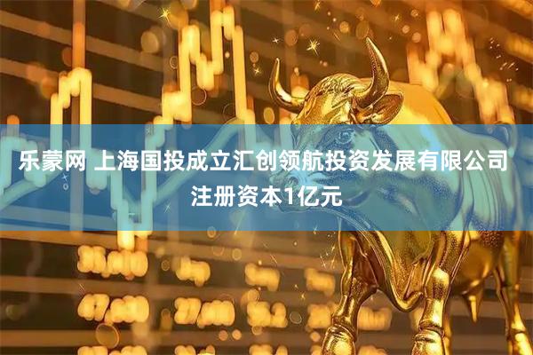 乐蒙网 上海国投成立汇创领航投资发展有限公司 注册资本1亿元