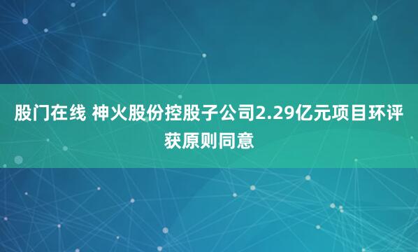 股门在线 神火股份控股子公司2.29亿元项目环评获原则同意