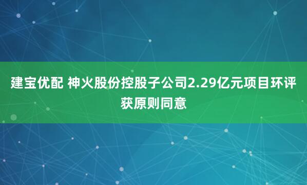 建宝优配 神火股份控股子公司2.29亿元项目环评获原则同意