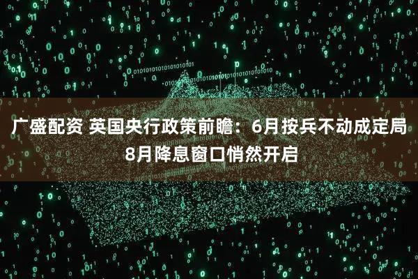 广盛配资 英国央行政策前瞻：6月按兵不动成定局 8月降息窗口悄然开启