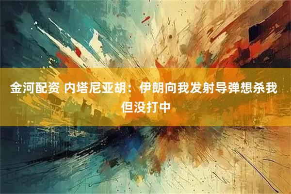 金河配资 内塔尼亚胡：伊朗向我发射导弹想杀我 但没打中