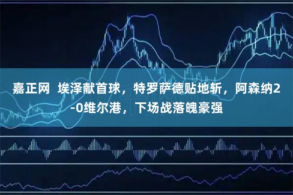 嘉正网  埃泽献首球，特罗萨德贴地斩，阿森纳2-0维尔港，下场战落魄豪强