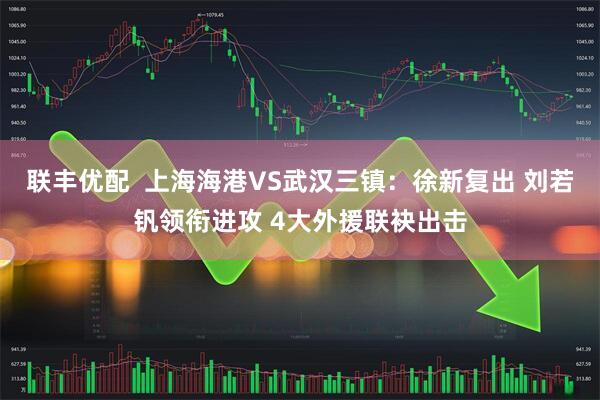 联丰优配  上海海港VS武汉三镇：徐新复出 刘若钒领衔进攻 4大外援联袂出击