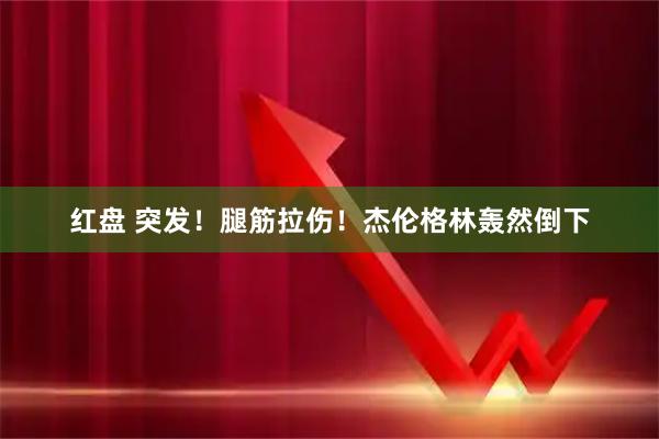 红盘 突发！腿筋拉伤！杰伦格林轰然倒下