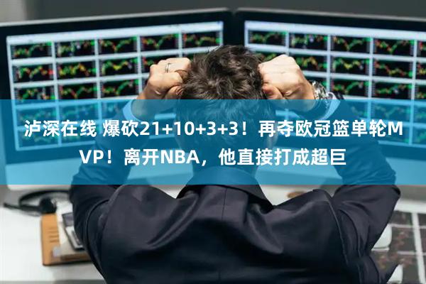 泸深在线 爆砍21+10+3+3！再夺欧冠篮单轮MVP！离开NBA，他直接打成超巨