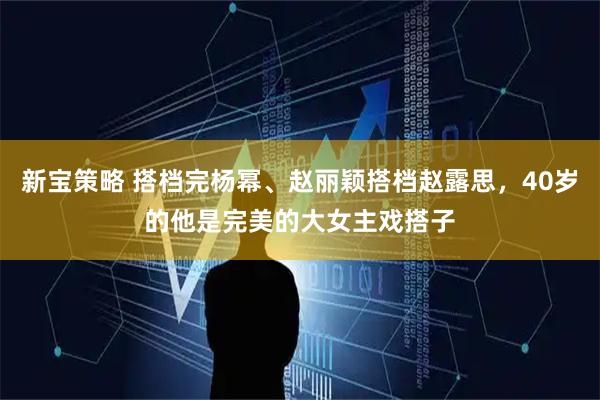 新宝策略 搭档完杨幂、赵丽颖搭档赵露思，40岁的他是完美的大女主戏搭子