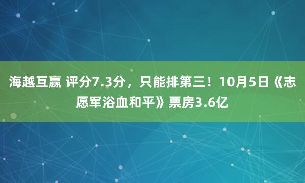 海越互赢 评分7.3分，只能排第三！10月5日《志愿军浴血和平》票房3.6亿