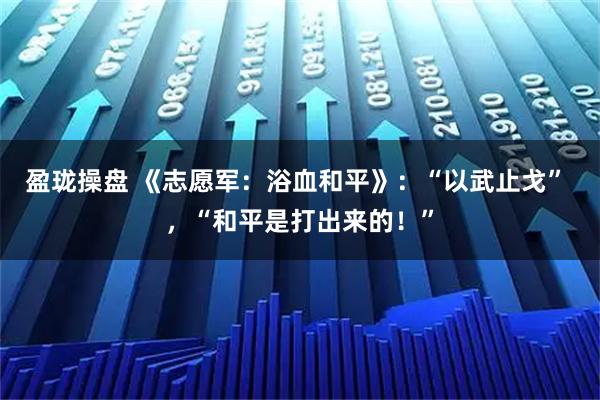 盈珑操盘 《志愿军：浴血和平》：“以武止戈” ，“和平是打出来的！”