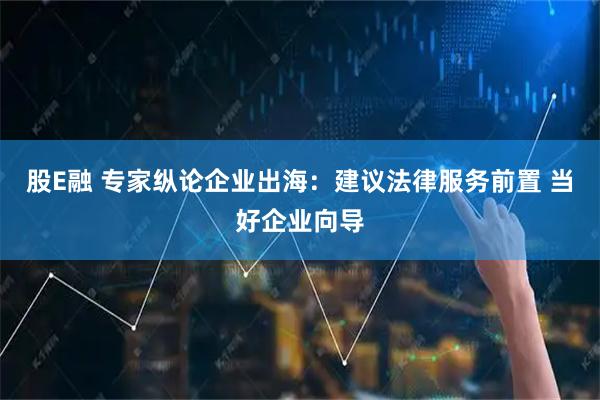 股E融 专家纵论企业出海：建议法律服务前置 当好企业向导