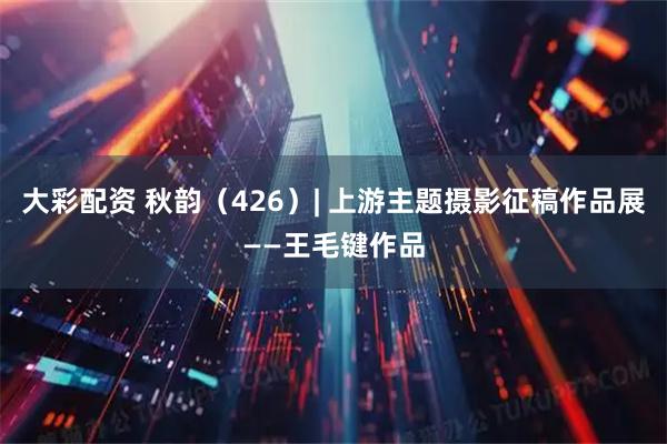 大彩配资 秋韵（426）| 上游主题摄影征稿作品展——王毛键作品