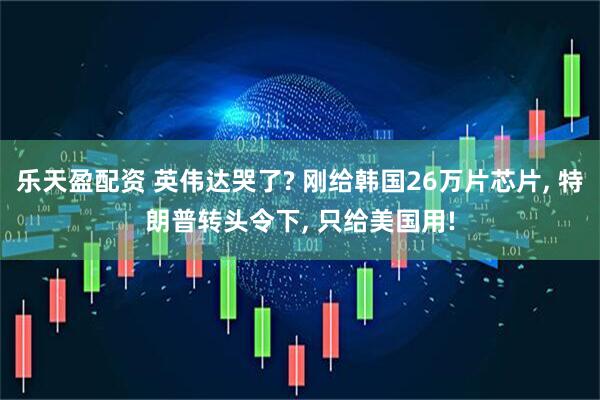 乐天盈配资 英伟达哭了? 刚给韩国26万片芯片, 特朗普转头令下, 只给美国用!