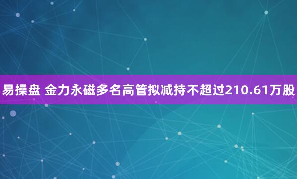 易操盘 金力永磁多名高管拟减持不超过210.61万股