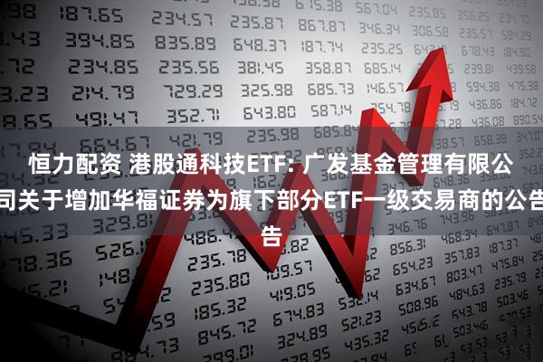 恒力配资 港股通科技ETF: 广发基金管理有限公司关于增加华福证券为旗下部分ETF一级交易商的公告