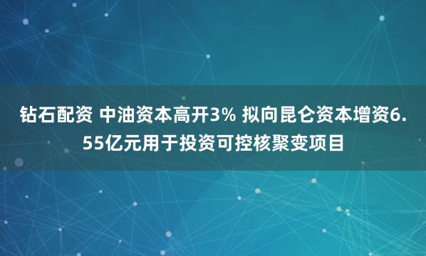 钻石配资 中油资本高开3% 拟向昆仑资本增资6.55亿元用于投资可控核聚变项目