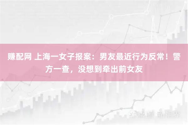 赚配网 上海一女子报案：男友最近行为反常！警方一查，没想到牵出前女友