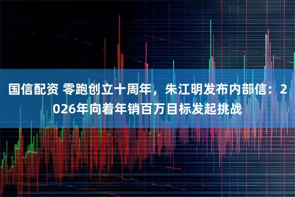 国信配资 零跑创立十周年，朱江明发布内部信：2026年向着年销百万目标发起挑战
